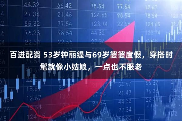 百进配资 53岁钟丽缇与69岁婆婆度假，穿搭时髦就像小姑娘，一点也不服老