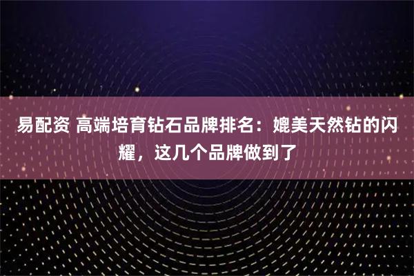 易配资 高端培育钻石品牌排名：媲美天然钻的闪耀，这几个品牌做到了