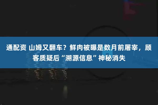 通配资 山姆又翻车？鲜肉被曝是数月前屠宰，顾客质疑后“溯源信息”神秘消失