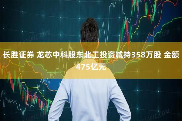 长胜证券 龙芯中科股东北工投资减持358万股 金额475亿元