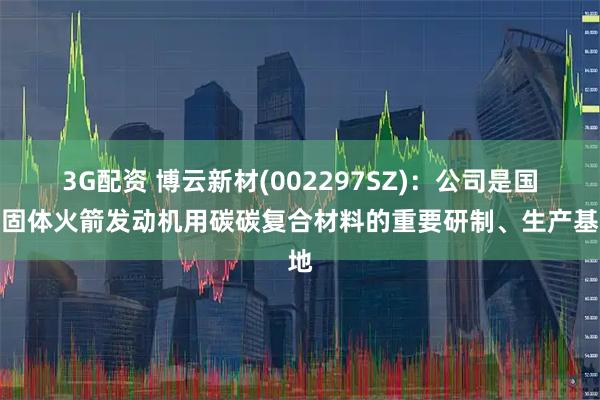 3G配资 博云新材(002297SZ)：公司是国内固体火箭发动机用碳碳复合材料的重要研制、生产基地