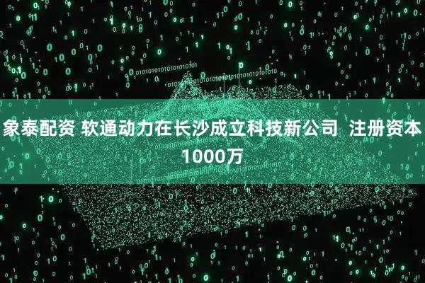象泰配资 软通动力在长沙成立科技新公司  注册资本1000万