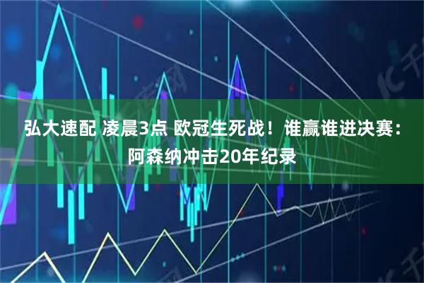 弘大速配 凌晨3点 欧冠生死战！谁赢谁进决赛：阿森纳冲击20年纪录