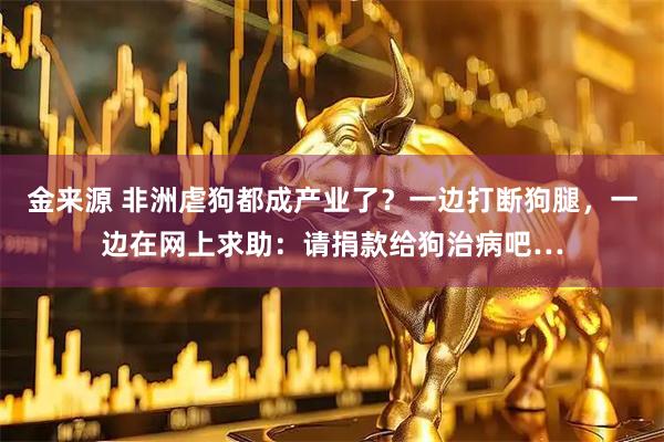 金来源 非洲虐狗都成产业了？一边打断狗腿，一边在网上求助：请捐款给狗治病吧…