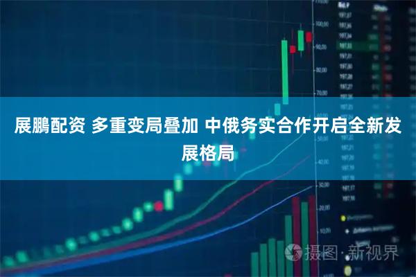 展鵬配资 多重变局叠加 中俄务实合作开启全新发展格局