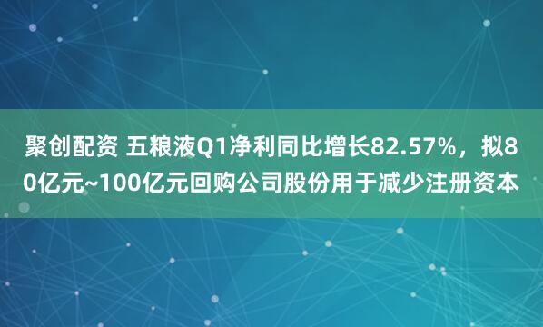 聚创配资 五粮液Q1净利同比增长82.57%，拟80亿元~100亿元回购公司股份用于减少注册资本