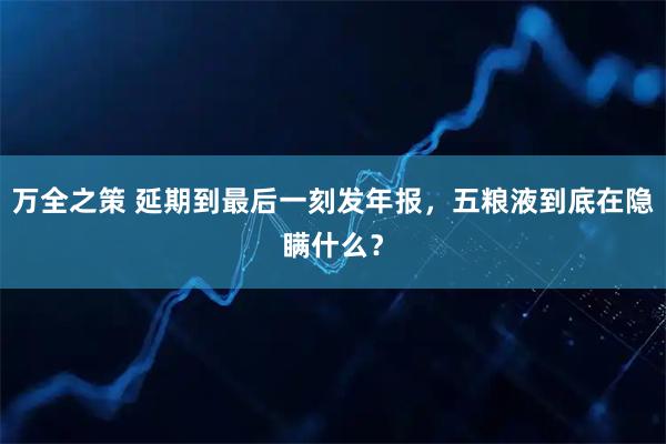 万全之策 延期到最后一刻发年报，五粮液到底在隐瞒什么？