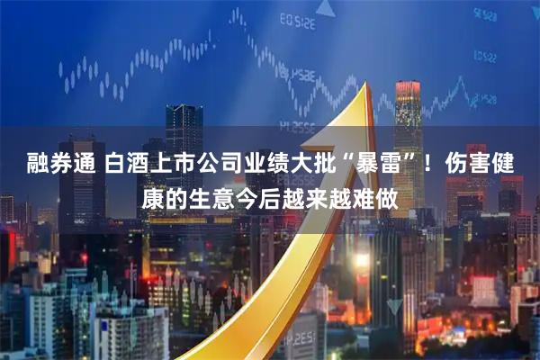融券通 白酒上市公司业绩大批“暴雷”！伤害健康的生意今后越来越难做