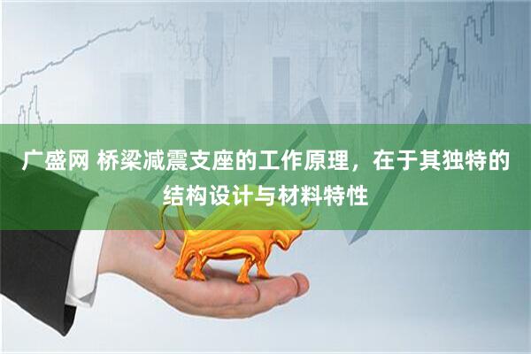 广盛网 桥梁减震支座的工作原理，在于其独特的结构设计与材料特性