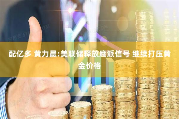 配亿多 黄力晨:美联储释放鹰派信号 继续打压黄金价格