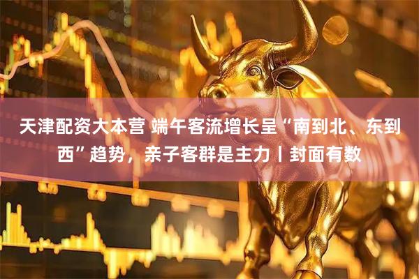 天津配资大本营 端午客流增长呈“南到北、东到西”趋势，亲子客群是主力丨封面有数