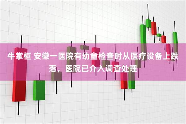 牛掌柜 安徽一医院有幼童检查时从医疗设备上跌落，医院已介入调查处理