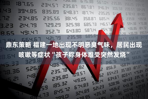 鼎东策略 福建一地出现不明恶臭气味，居民出现咳嗽等症状“孩子称身体难受突然发烧”