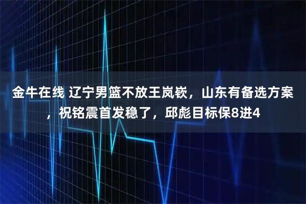 金牛在线 辽宁男篮不放王岚嵚，山东有备选方案，祝铭震首发稳了，邱彪目标保8进4